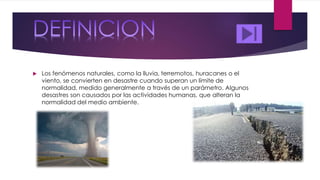  Los fenómenos naturales, como la lluvia, terremotos, huracanes o el
viento, se convierten en desastre cuando superan un límite de
normalidad, medido generalmente a través de un parámetro. Algunos
desastres son causados por las actividades humanas, que alteran la
normalidad del medio ambiente.
 