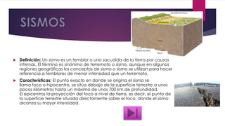  Definición: Un sismo es un temblor o una sacudida de la tierra por causas
internas. El término es sinónimo de terremoto o sismo, aunque en algunas
regiones geográficas los conceptos de sismo o sismo se utilizan para hacer
referencia a temblores de menor intensidad que un terremoto.
 Características: El punto exacto en donde se origina el sismo se
llama foco o hipocentro, se sitúa debajo de la superficie terrestre a unos
pocos kilómetros hasta un máximo de unos 700 km de profundidad.
El epicentros la proyección del foco a nivel de tierra, es decir, el punto de
la superficie terrestre situada directamente sobre el foco, donde el sismo
alcanza su mayor intensidad.
 