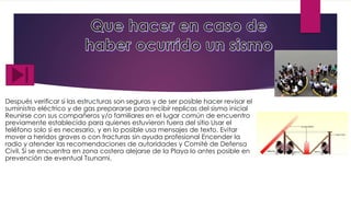 Después verificar si las estructuras son seguras y de ser posible hacer revisar el
suministro eléctrico y de gas prepararse para recibir replicas del sismo inicial
Reunirse con sus compañeros y/o familiares en el lugar común de encuentro
previamente establecido para quienes estuvieron fuera del sitio Usar el
teléfono solo si es necesario, y en lo posible usa mensajes de texto. Evitar
mover a heridos graves o con fracturas sin ayuda profesional Encender la
radio y atender las recomendaciones de autoridades y Comité de Defensa
Civil. Si se encuentra en zona costera alejarse de la Playa lo antes posible en
prevención de eventual Tsunami.
 