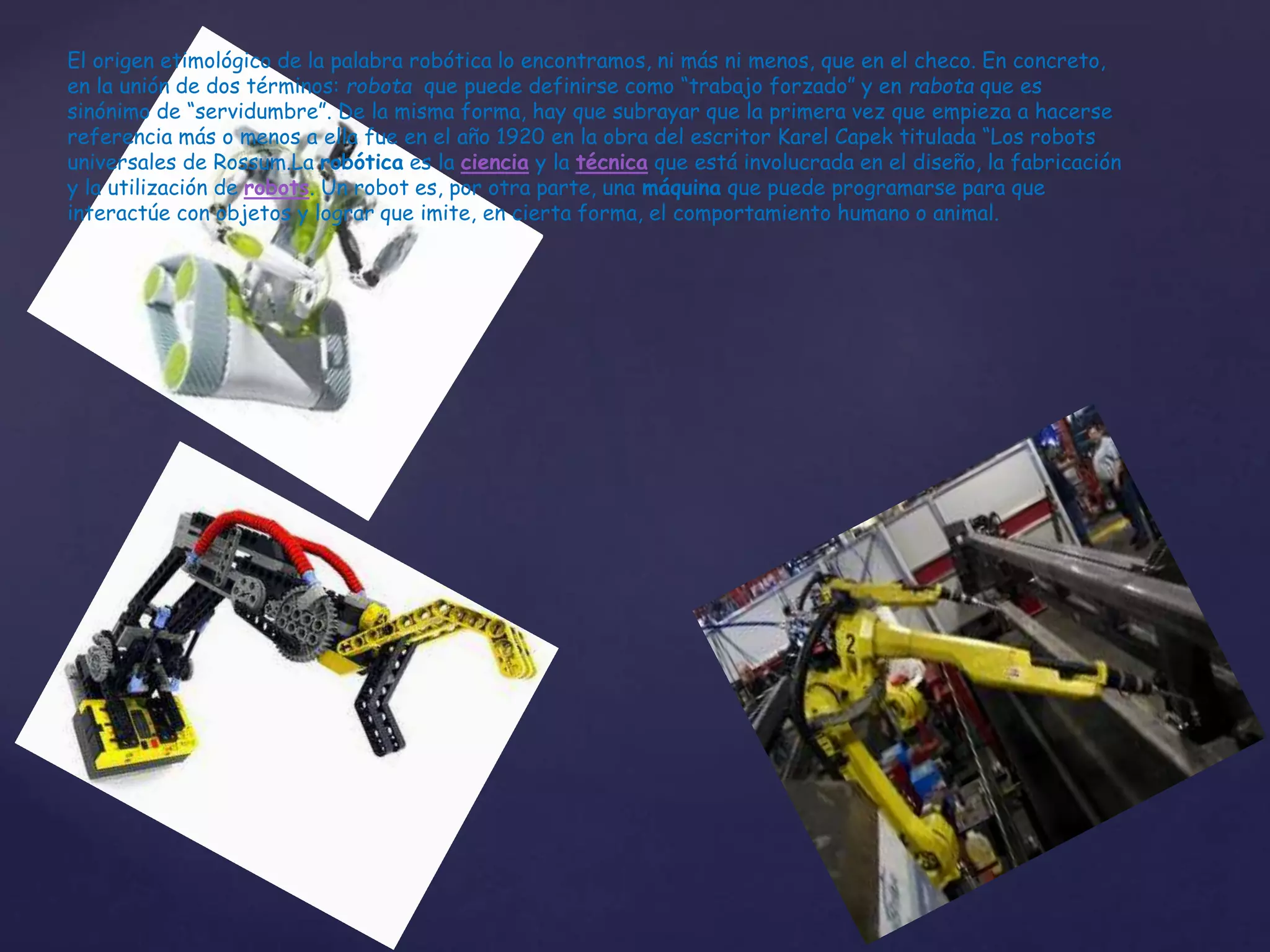 El origen etimológico de la palabra robótica lo encontramos, ni más ni menos, que en el checo. En concreto,
en la unión de dos términos: robota que puede definirse como “trabajo forzado” y en rabota que es
sinónimo de “servidumbre”. De la misma forma, hay que subrayar que la primera vez que empieza a hacerse
referencia más o menos a ella fue en el año 1920 en la obra del escritor Karel Capek titulada “Los robots
universales de Rossum.La robótica es la ciencia y la técnica que está involucrada en el diseño, la fabricación
y la utilización de robots. Un robot es, por otra parte, una máquina que puede programarse para que
interactúe con objetos y lograr que imite, en cierta forma, el comportamiento humano o animal.
 