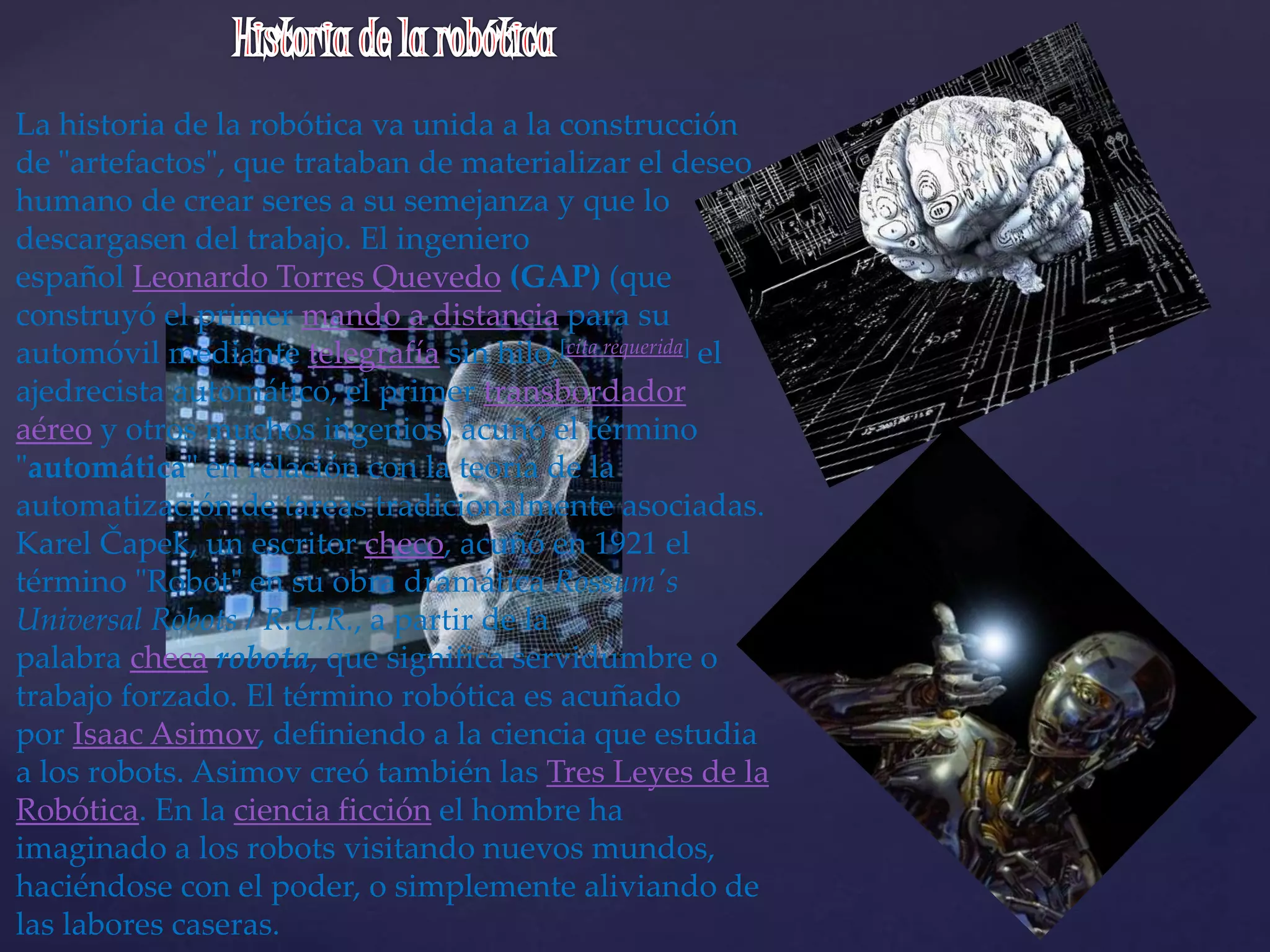 La historia de la robótica va unida a la construcción
de "artefactos", que trataban de materializar el deseo
humano de crear seres a su semejanza y que lo
descargasen del trabajo. El ingeniero
español Leonardo Torres Quevedo (GAP) (que
construyó el primer mando a distancia para su
automóvil mediante telegrafía sin hilo,[cita requerida] el
ajedrecista automático, el primer transbordador
aéreo y otros muchos ingenios) acuñó el término
"automática" en relación con la teoría de la
automatización de tareas tradicionalmente asociadas.
Karel Čapek, un escritor checo, acuñó en 1921 el
término "Robot" en su obra dramática Rossum's
Universal Robots / R.U.R., a partir de la
palabra checa robota, que significa servidumbre o
trabajo forzado. El término robótica es acuñado
por Isaac Asimov, definiendo a la ciencia que estudia
a los robots. Asimov creó también las Tres Leyes de la
Robótica. En la ciencia ficción el hombre ha
imaginado a los robots visitando nuevos mundos,
haciéndose con el poder, o simplemente aliviando de
las labores caseras.
 
