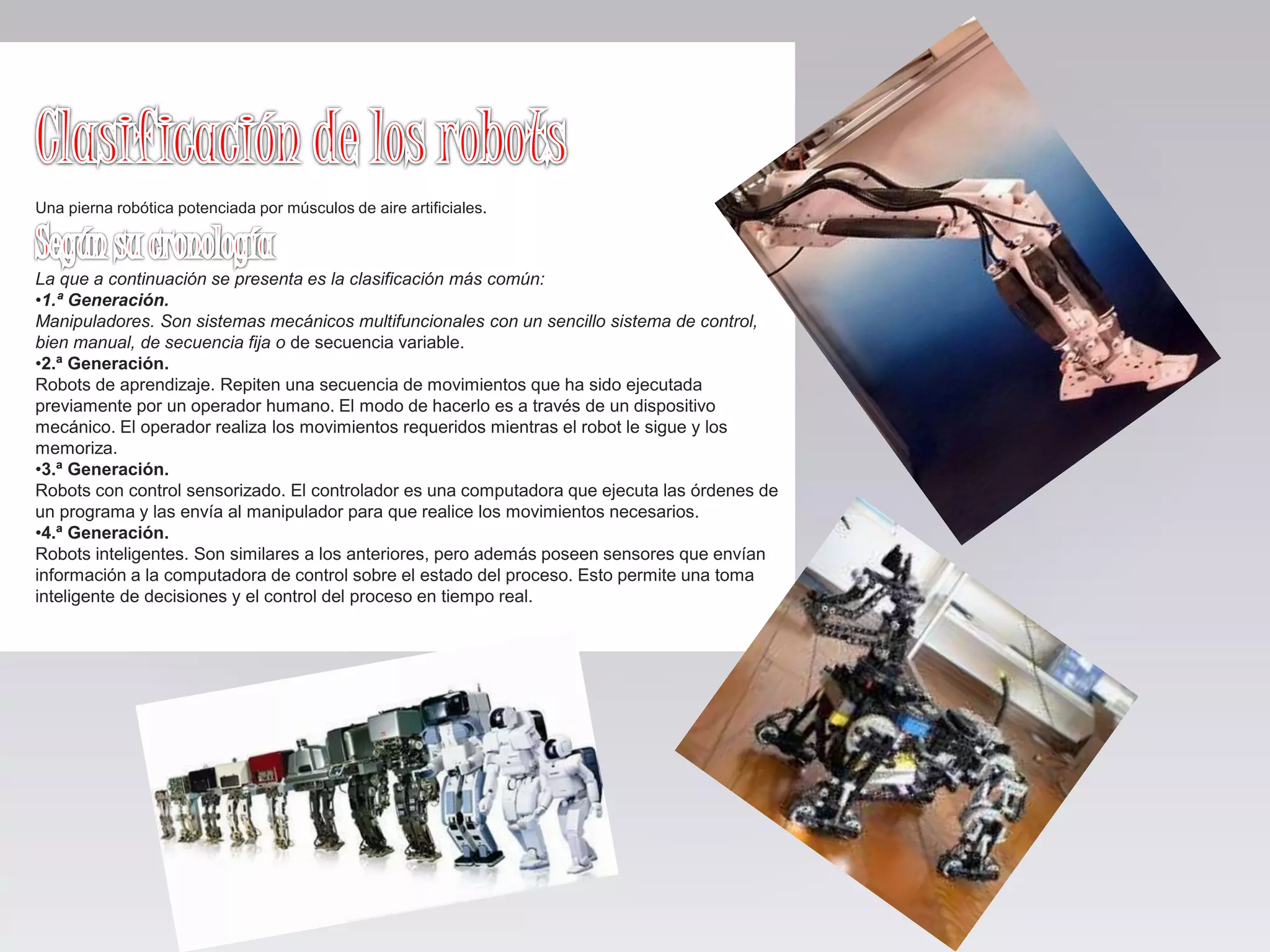Una pierna robótica potenciada por músculos de aire artificiales.
La que a continuación se presenta es la clasificación más común:
•1.ª Generación.
Manipuladores. Son sistemas mecánicos multifuncionales con un sencillo sistema de control,
bien manual, de secuencia fija o de secuencia variable.
•2.ª Generación.
Robots de aprendizaje. Repiten una secuencia de movimientos que ha sido ejecutada
previamente por un operador humano. El modo de hacerlo es a través de un dispositivo
mecánico. El operador realiza los movimientos requeridos mientras el robot le sigue y los
memoriza.
•3.ª Generación.
Robots con control sensorizado. El controlador es una computadora que ejecuta las órdenes de
un programa y las envía al manipulador para que realice los movimientos necesarios.
•4.ª Generación.
Robots inteligentes. Son similares a los anteriores, pero además poseen sensores que envían
información a la computadora de control sobre el estado del proceso. Esto permite una toma
inteligente de decisiones y el control del proceso en tiempo real.
 