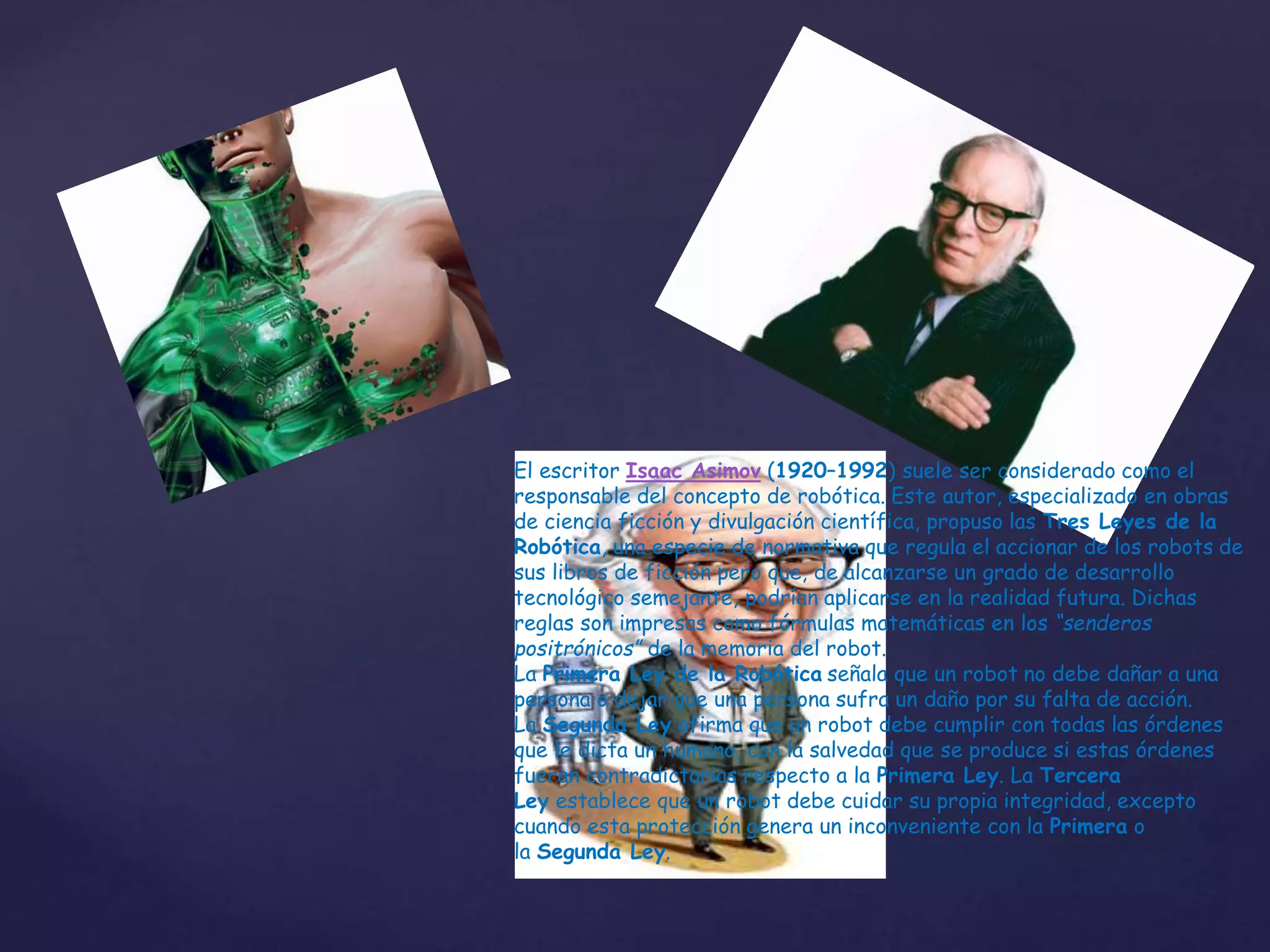 El escritor Isaac Asimov (1920–1992) suele ser considerado como el
responsable del concepto de robótica. Este autor, especializado en obras
de ciencia ficción y divulgación científica, propuso las Tres Leyes de la
Robótica, una especie de normativa que regula el accionar de los robots de
sus libros de ficción pero que, de alcanzarse un grado de desarrollo
tecnológico semejante, podrían aplicarse en la realidad futura. Dichas
reglas son impresas como fórmulas matemáticas en los “senderos
positrónicos” de la memoria del robot.
La Primera Ley de la Robótica señala que un robot no debe dañar a una
persona o dejar que una persona sufra un daño por su falta de acción.
La Segunda Ley afirma que un robot debe cumplir con todas las órdenes
que le dicta un humano, con la salvedad que se produce si estas órdenes
fueran contradictorias respecto a la Primera Ley. La Tercera
Ley establece que un robot debe cuidar su propia integridad, excepto
cuando esta protección genera un inconveniente con la Primera o
la Segunda Ley.
 
