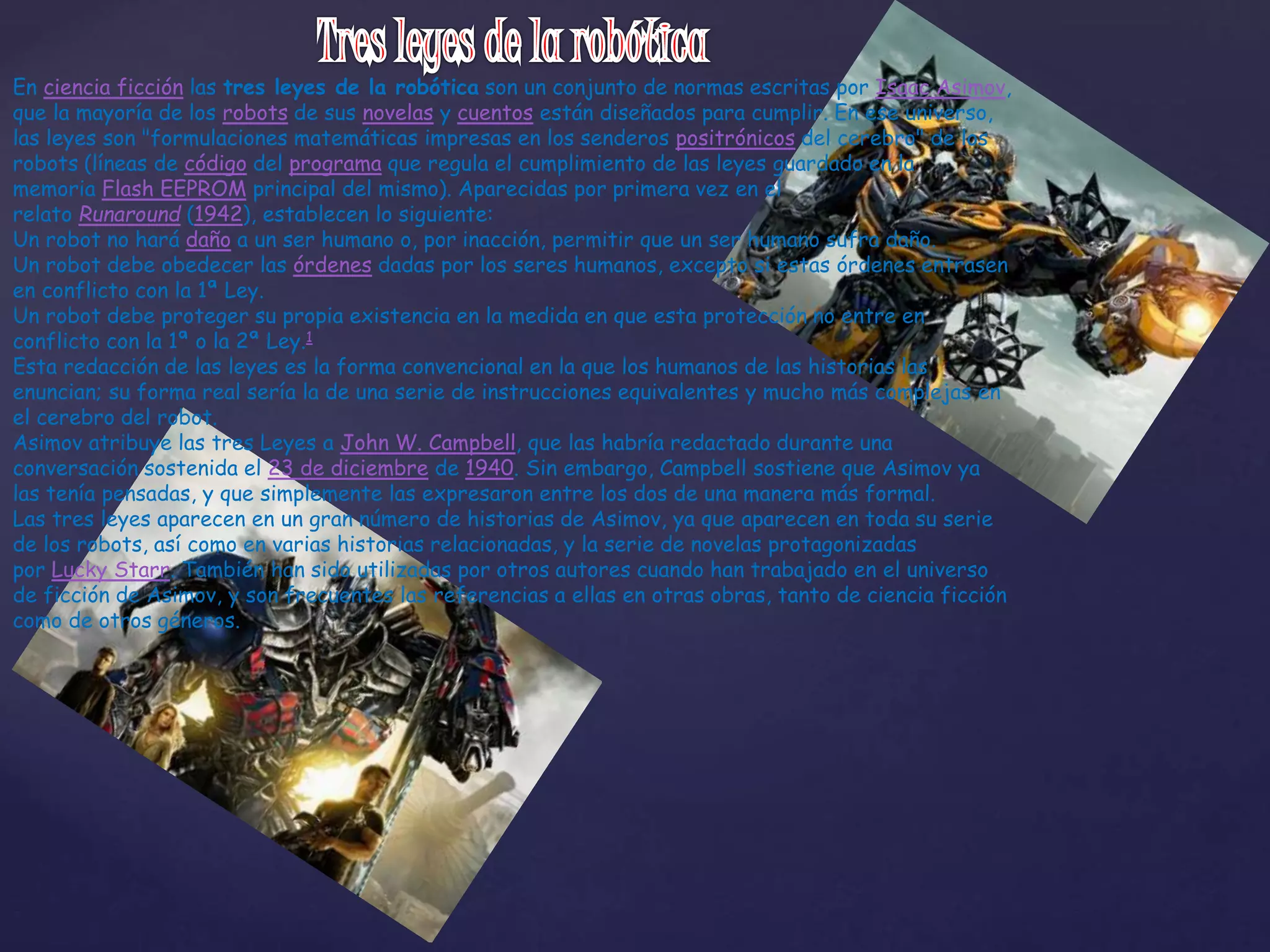 En ciencia ficción las tres leyes de la robótica son un conjunto de normas escritas por Isaac Asimov,
que la mayoría de los robots de sus novelas y cuentos están diseñados para cumplir. En ese universo,
las leyes son "formulaciones matemáticas impresas en los senderos positrónicos del cerebro" de los
robots (líneas de código del programa que regula el cumplimiento de las leyes guardado en la
memoria Flash EEPROM principal del mismo). Aparecidas por primera vez en el
relato Runaround (1942), establecen lo siguiente:
Un robot no hará daño a un ser humano o, por inacción, permitir que un ser humano sufra daño.
Un robot debe obedecer las órdenes dadas por los seres humanos, excepto si estas órdenes entrasen
en conflicto con la 1ª Ley.
Un robot debe proteger su propia existencia en la medida en que esta protección no entre en
conflicto con la 1ª o la 2ª Ley.1
Esta redacción de las leyes es la forma convencional en la que los humanos de las historias las
enuncian; su forma real sería la de una serie de instrucciones equivalentes y mucho más complejas en
el cerebro del robot.
Asimov atribuye las tres Leyes a John W. Campbell, que las habría redactado durante una
conversación sostenida el 23 de diciembre de 1940. Sin embargo, Campbell sostiene que Asimov ya
las tenía pensadas, y que simplemente las expresaron entre los dos de una manera más formal.
Las tres leyes aparecen en un gran número de historias de Asimov, ya que aparecen en toda su serie
de los robots, así como en varias historias relacionadas, y la serie de novelas protagonizadas
por Lucky Starr. También han sido utilizadas por otros autores cuando han trabajado en el universo
de ficción de Asimov, y son frecuentes las referencias a ellas en otras obras, tanto de ciencia ficción
como de otros géneros.
 