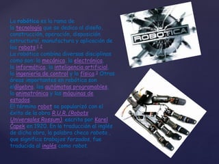 La robótica es la rama de
la tecnología que se dedica al diseño,
construcción, operación, disposición
estructural, manufactura y aplicación de
los robots.1 2
La robótica combina diversas disciplinas
como son: la mecánica, la electrónica,
la informática, la inteligencia artificial,
la ingeniería de control y la física.3 Otras
áreas importantes en robótica son
elálgebra, los autómatas programables,
la animatrónica y las máquinas de
estados.
El término robot se popularizó con el
éxito de la obra R.U.R. (Robots
Universales Rossum), escrita por Karel
Čapek en 1920. En la traducción al inglés
de dicha obra, la palabra checa rabota ,
que significa trabajos forzados, fue
traducida al inglés como robot.
 