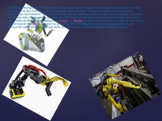 El origen etimológico de la palabra robótica lo encontramos, ni más ni menos, que en el checo. En concreto,
en la unión de dos términos: robota que puede definirse como “trabajo forzado” y en rabota que es
sinónimo de “servidumbre”. De la misma forma, hay que subrayar que la primera vez que empieza a hacerse
referencia más o menos a ella fue en el año 1920 en la obra del escritor Karel Capek titulada “Los robots
universales de Rossum.La robótica es la ciencia y la técnica que está involucrada en el diseño, la fabricación
y la utilización de robots. Un robot es, por otra parte, una máquina que puede programarse para que
interactúe con objetos y lograr que imite, en cierta forma, el comportamiento humano o animal.
 