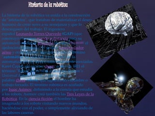 La historia de la robótica va unida a la construcción
de "artefactos", que trataban de materializar el deseo
humano de crear seres a su semejanza y que lo
descargasen del trabajo. El ingeniero
español Leonardo Torres Quevedo (GAP) (que
construyó el primer mando a distancia para su
automóvil mediante telegrafía sin hilo,[cita requerida] el
ajedrecista automático, el primer transbordador
aéreo y otros muchos ingenios) acuñó el término
"automática" en relación con la teoría de la
automatización de tareas tradicionalmente asociadas.
Karel Čapek, un escritor checo, acuñó en 1921 el
término "Robot" en su obra dramática Rossum's
Universal Robots / R.U.R., a partir de la
palabra checa robota, que significa servidumbre o
trabajo forzado. El término robótica es acuñado
por Isaac Asimov, definiendo a la ciencia que estudia
a los robots. Asimov creó también las Tres Leyes de la
Robótica. En la ciencia ficción el hombre ha
imaginado a los robots visitando nuevos mundos,
haciéndose con el poder, o simplemente aliviando de
las labores caseras.
 