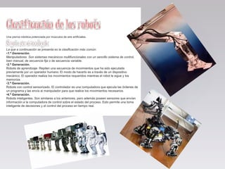 Una pierna robótica potenciada por músculos de aire artificiales.
La que a continuación se presenta es la clasificación más común:
•1.ª Generación.
Manipuladores. Son sistemas mecánicos multifuncionales con un sencillo sistema de control,
bien manual, de secuencia fija o de secuencia variable.
•2.ª Generación.
Robots de aprendizaje. Repiten una secuencia de movimientos que ha sido ejecutada
previamente por un operador humano. El modo de hacerlo es a través de un dispositivo
mecánico. El operador realiza los movimientos requeridos mientras el robot le sigue y los
memoriza.
•3.ª Generación.
Robots con control sensorizado. El controlador es una computadora que ejecuta las órdenes de
un programa y las envía al manipulador para que realice los movimientos necesarios.
•4.ª Generación.
Robots inteligentes. Son similares a los anteriores, pero además poseen sensores que envían
información a la computadora de control sobre el estado del proceso. Esto permite una toma
inteligente de decisiones y el control del proceso en tiempo real.
 
