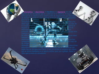 La informática, la electrónica, la mecánica y la ingeniería son sólo
algunas de las disciplinas que se combinan en la robótica. El objetivo
principal de la robótica es la construcción de dispositivos que funcionen
de manera automática y que realicen trabajos dificultosos o imposibles
para los seres humanos.
Actualmente la robótica ha ido evolucionando a pasos agigantados y ha
dado lugar al desarrollo de una serie de disciplinas como sería el caso de
la cirugía robótica. En este caso, la misma tiene como claro objetivo el
mejorar la salud del ser humano y para ello lleva a cabo una serie de
intervenciones quirúrgicas muy complejas que requieren una gran
precisión. Así, mediante robots se consigue eliminar los peligros que trae
consigo el que sean acometidas por la mano del hombre.
De esta manera, hay que resaltar, por ejemplo, la existencia de un robot
llamado Da Vinci que se ha convertido en uno de los pilares de la
mencionada cirugía. Se trata de un dispositivo a través del cual se han
conseguido llevar a cabo con éxito operaciones tan importantes como las
de cirugía transoral.
Asimismo, la robótica ha conseguido también crear robots que sean útiles
para asistir y ayudar a todas aquellas personas que se encuentran con
algún tipo de discapacidad física. Y eso sin olvidar el conjunto de robots
que se están diseñando en el ámbito militar para, por ejemplo, llevar a
cabo operaciones de salvamento.
 