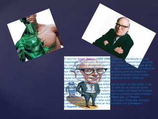 El escritor Isaac Asimov (1920–1992) suele ser considerado como el
responsable del concepto de robótica. Este autor, especializado en obras
de ciencia ficción y divulgación científica, propuso las Tres Leyes de la
Robótica, una especie de normativa que regula el accionar de los robots de
sus libros de ficción pero que, de alcanzarse un grado de desarrollo
tecnológico semejante, podrían aplicarse en la realidad futura. Dichas
reglas son impresas como fórmulas matemáticas en los “senderos
positrónicos” de la memoria del robot.
La Primera Ley de la Robótica señala que un robot no debe dañar a una
persona o dejar que una persona sufra un daño por su falta de acción.
La Segunda Ley afirma que un robot debe cumplir con todas las órdenes
que le dicta un humano, con la salvedad que se produce si estas órdenes
fueran contradictorias respecto a la Primera Ley. La Tercera
Ley establece que un robot debe cuidar su propia integridad, excepto
cuando esta protección genera un inconveniente con la Primera o
la Segunda Ley.
 