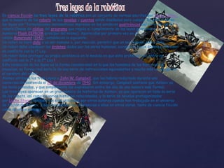 En ciencia ficción las tres leyes de la robótica son un conjunto de normas escritas por Isaac Asimov,
que la mayoría de los robots de sus novelas y cuentos están diseñados para cumplir. En ese universo,
las leyes son "formulaciones matemáticas impresas en los senderos positrónicos del cerebro" de los
robots (líneas de código del programa que regula el cumplimiento de las leyes guardado en la
memoria Flash EEPROM principal del mismo). Aparecidas por primera vez en el
relato Runaround (1942), establecen lo siguiente:
Un robot no hará daño a un ser humano o, por inacción, permitir que un ser humano sufra daño.
Un robot debe obedecer las órdenes dadas por los seres humanos, excepto si estas órdenes entrasen
en conflicto con la 1ª Ley.
Un robot debe proteger su propia existencia en la medida en que esta protección no entre en
conflicto con la 1ª o la 2ª Ley.1
Esta redacción de las leyes es la forma convencional en la que los humanos de las historias las
enuncian; su forma real sería la de una serie de instrucciones equivalentes y mucho más complejas en
el cerebro del robot.
Asimov atribuye las tres Leyes a John W. Campbell, que las habría redactado durante una
conversación sostenida el 23 de diciembre de 1940. Sin embargo, Campbell sostiene que Asimov ya
las tenía pensadas, y que simplemente las expresaron entre los dos de una manera más formal.
Las tres leyes aparecen en un gran número de historias de Asimov, ya que aparecen en toda su serie
de los robots, así como en varias historias relacionadas, y la serie de novelas protagonizadas
por Lucky Starr. También han sido utilizadas por otros autores cuando han trabajado en el universo
de ficción de Asimov, y son frecuentes las referencias a ellas en otras obras, tanto de ciencia ficción
como de otros géneros.
 