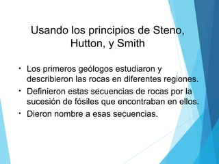 Usando los principios de Steno,
Hutton, y Smith
• Los primeros geólogos estudiaron y
describieron las rocas en diferentes regiones.
• Definieron estas secuencias de rocas por la
sucesión de fósiles que encontraban en ellos.
• Dieron nombre a esas secuencias.
 
