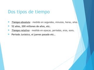 Dos tipos de tiempo
 Tiempo absoluto – medido en segundos, minutos, horas, años.
 52 años, 200 millones de años, etc.
 Tiempo relativo – medido en epocas, periodos, eras, eons.
 Periodo Jurásico, el jueves pasado etc..
 