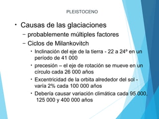 PLEISTOCENO
• Causas de las glaciaciones
– probablemente múltiples factores
– Ciclos de Milankovitch
• Inclinación del eje de la tierra - 22 a 24º en un
período de 41 000
• precesión – el eje de rotación se mueve en un
círculo cada 26 000 años
• Excentricidad de la orbita alrededor del sol -
varía 2% cada 100 000 años
• Debería causar variación climática cada 95 000,
125 000 y 400 000 años
 