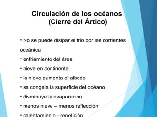 Circulación de los océanos
(Cierre del Ártico)
• No se puede disipar el frío por las corrientes
oceánica
• enfriamiento del área
• nieve en continente
• la nieve aumenta el albedo
• se congela la superficie del océano
• disminuye la evaporación
• menos nieve – menos reflección
•
 