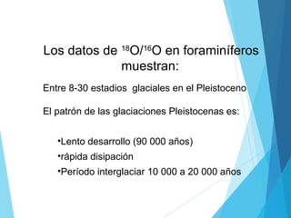 Los datos de 18
O/16
O en foraminíferos
muestran:
Entre 8-30 estadios glaciales en el Pleistoceno
El patrón de las glaciaciones Pleistocenas es:
•Lento desarrollo (90 000 años)
•rápida disipación
•Período interglaciar 10 000 a 20 000 años
 