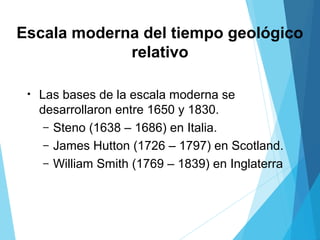 Escala moderna del tiempo geológico
relativo
• Las bases de la escala moderna se
desarrollaron entre 1650 y 1830.
– Steno (1638 – 1686) en Italia.
– James Hutton (1726 – 1797) en Scotland.
– William Smith (1769 – 1839) en Inglaterra
 