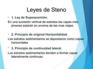 Leyes de Steno
• 1. Ley de Superposición.
En una sucesión vertical de estratos las capas más
jóvenes estarán en encima de las mas viejas.
• 2. Principio de original Horizontalidad.
Los estratos sedimentarios se depositaron como capas
horizontales
• 3. Principio de continuidad lateral.
Los estratos sedimentarios tienden a formar capas
lateralmente continuas.
 