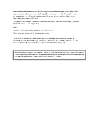 Si se detiene aleerdichanoticia,ocualquierotrapodemosobservarque velaporlaprecisiónen
loscontenidos:lainformaciónesde calidad,estábienescrita,con unestilode redacciónacorde
con susobjetivosysupúblico.Esimportante considerarque lainformaciónestéclaramente
presentadaylasideasbiendefinidas.
Una webconfiable siempre expone susfuentesbibliográficassi lostemaslorequieren,yporesoal
pie de cada noticiapodemosapreciar:
Los usuariosde Internetnosuelenesperarque unsitiodemore encargarvariosminutos. Es
importante que lossitioswebtengan susenlacesfuncionando,que susbotoneslleven aun sitio
relacionadoconel títuloy que poseauna estructurasimple yfácil de navegar.
A nosotrosparticularmentenossirvieronyfueronde muchautilidadestoscriteriosparapoderanalizar
a estasONG con otra perspectivayasimismonos enriquecimosconinformacionesde distintostemasy
nos enteramosde sucesosyproblemasde cualquieríndole ylugares.
 