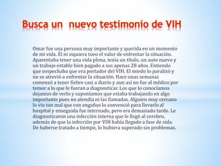 Omar fue una persona muy importante y querida en un momento
de mi vida. Él ni siquiera tuvo el valor de enfrentar la situación.
Aparentaba tener una vida plena, tenía un título, un auto nuevo y
un trabajo estable bien pagado a sus apenas 28 años. Entiendo
que sospechaba que era portador del VIH. El miedo lo paralizó y
no se atrevió a enfrentar la situación. Hace unas semanas
comenzó a tener fiebre casi a diario y aun así no fue al médico por
temor a lo que le fueran a diagnosticar. Los que lo conocíamos
dejamos de verlo y suponíamos que estaba trabajando en algo
importante pues no atendía ni las llamadas. Alguien muy cercano
lo vio tan mal que con engaños lo convenció para llevarlo al
hospital y enseguida fue internado, pero era demasiado tarde. Le
diagnosticaron una infección interna que le llegó al cerebro,
además de que la infección por VIH había llegado a fase de sida.
De haberse tratado a tiempo, lo hubiera superado sin problemas.
 