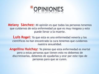 *
Melany Sánchez: Mi opinión es que todas las personas tenemos
que cuidarnos de esta enfermedad ya que es muy riesgosa y esto
puede llevar a la muerte.
Luis Rogel: Ya que esta es una enfermedad veneria y los
científicos no han encontrado la cura tenemos que cuidarnos
nuestra sexualidad.
Angellina Huichay: Yo pienso que esta enfermedad es mortal
pero a estas personas que tienen esto no debemos de
discriminarlas, debemos de ayudarlas y orar por este tipo de
personas para que se curen.
 