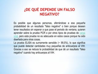 ¿DE QUÉ DEPENDE UN FALSO
NEGATIVO?
Es posible que algunas personas, aferrándose a esa pequeña
probabilidad de un resultado "falso negativo" o bien porque deseen
tener resultados sin esperar a que pase el periodo de ventana, quieren
aprender sobre la prueba PCR o por otros tipos de pruebas de carga
viral, pero esta prueba no es adecuada en estos casos porque ha sido
diseñada para otras cosas.
La prueba ELISA es sumamente sensible (~ 99,5%), lo que significa
que puede detectar cantidades muy pequeñas de anticuerpos al VIH.
Gracias a eso se reduce la probabilidad de que dé un resultado "falso
negativo" cuando hay anticuerpos al VIH.
 