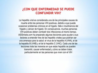 ¿CON QUE ENFERMEDAD SE PUEDE
CONFUNDIR VIH?
La hepatitis viral es considerada una de las principales causas de
muerte entre las personas VIH positivas, debido a que puede
ocasionar problemas crónicos en el hígado, falla o insuficiencia del
hígado y cáncer de hígado. En consecuencia, muchas personas
VIH positivas deben combatir dos infecciones al mismo tiempo.
AIDSmeds.com ha preparado algunas lecciones para ayudar a sus
lectores a entender tres de las hepatitis virales que podrían ser
una amenaza para la salud: el virus de la hepatitis A (VHA), el de
la hepatitis B (VHB) y el de la hepatitis C (VHC). Cada una de las
lecciones trata las maneras en que estas hepatitis se pueden
transmitir, causar enfermedad y cómo se deben tratar,
particularmente en las personas que viven con el VIH
 