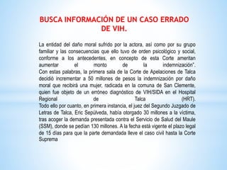 BUSCA INFORMACIÓN DE UN CASO ERRADO
DE VIH.
La entidad del daño moral sufrido por la actora, así como por su grupo
familiar y las consecuencias que ello tuvo de orden psicológico y social,
conforme a los antecedentes, en concepto de esta Corte ameritan
aumentar el monto de la indemnización”.
Con estas palabras, la primera sala de la Corte de Apelaciones de Talca
decidió incrementar a 50 millones de pesos la indemnización por daño
moral que recibirá una mujer, radicada en la comuna de San Clemente,
quien fue objeto de un erróneo diagnóstico de VIH/SIDA en el Hospital
Regional de Talca (HRT).
Todo ello por cuanto, en primera instancia, el juez del Segundo Juzgado de
Letras de Talca, Eric Sepúlveda, había otorgado 30 millones a la víctima,
tras acoger la demanda presentada contra el Servicio de Salud del Maule
(SSM), donde se pedían 130 millones. A la fecha está vigente el plazo legal
de 15 días para que la parte demandada lleve el caso civil hasta la Corte
Suprema
 