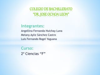 Integrantes:
Angellina Fernanda Huichay Luna
Melany Ayliz Sánchez Castro
Luis Fernando Rogel Yaguana
Curso:
2º Ciencias “F”
COLEGIO DE BACHILLERATO
“DR. JOSE OCHOALEON”
 