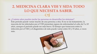 
 ¿Cuántos años pueden tardar las personas en desarrollar los síntomas?
Este periodo puede variar mucho de una persona a otra. Si no se da tratamiento, la
mayoría de los infectados por el VIH presentan signos de enfermedad al cabo de 5 a 10
años, aunque el periodo puede ser más breve. El tiempo que transcurre entre la
infección por el VIH y el diagnóstico de sida puede variar entre 10 y 15 años, a veces
más.
2. MEDICINA CLARA VIH Y SIDA TODO
LO QUE NECESITA SABER.
 