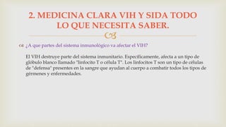 
 ¿A que partes del sistema inmunológico va afectar el VIH?
El VIH destruye parte del sistema inmunitario. Específicamente, afecta a un tipo de
glóbulo blanco llamado "linfocito T o célula T". Los linfocitos T son un tipo de células
de "defensa" presentes en la sangre que ayudan al cuerpo a combatir todos los tipos de
gérmenes y enfermedades.
2. MEDICINA CLARA VIH Y SIDA TODO
LO QUE NECESITA SABER.
 