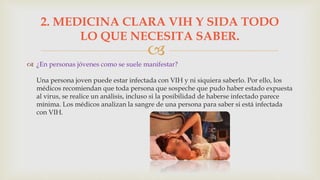 
 ¿En personas jóvenes como se suele manifestar?
Una persona joven puede estar infectada con VIH y ni siquiera saberlo. Por ello, los
médicos recomiendan que toda persona que sospeche que pudo haber estado expuesta
al virus, se realice un análisis, incluso si la posibilidad de haberse infectado parece
mínima. Los médicos analizan la sangre de una persona para saber si está infectada
con VIH.
2. MEDICINA CLARA VIH Y SIDA TODO
LO QUE NECESITA SABER.
 