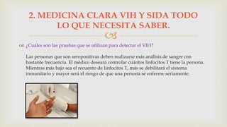 
 ¿Cuáles son las pruebas que se utilizan para detectar el VIH?
Las personas que son seropositivas deben realizarse más análisis de sangre con
bastante frecuencia. El médico deseará controlar cuántos linfocitos T tiene la persona.
Mientras más bajo sea el recuento de linfocitos T, más se debilitará el sistema
inmunitario y mayor será el riesgo de que una persona se enferme seriamente.
2. MEDICINA CLARA VIH Y SIDA TODO
LO QUE NECESITA SABER.
 