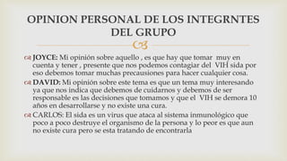 
 JOYCE: Mi opinión sobre aquello , es que hay que tomar muy en
cuenta y tener , presente que nos podemos contagiar del VIH sida por
eso debemos tomar muchas precausiones para hacer cualquier cosa.
 DAVID: Mi opinión sobre este tema es que un tema muy interesando
ya que nos indica que debemos de cuidarnos y debemos de ser
responsable es las decisiones que tomamos y que el VIH se demora 10
años en desarrollarse y no existe una cura.
 CARLOS: El sida es un virus que ataca al sistema inmunológico que
poco a poco destruye el organismo de la persona y lo peor es que aun
no existe cura pero se esta tratando de encontrarla
OPINION PERSONAL DE LOS INTEGRNTES
DEL GRUPO
 