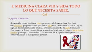 
 ¿Qué es la retroviral?
Retroviridae es una familia de virus que comprende los retrovirus. Son virus
con envoltura que presentan un genoma de ARNmonocatenario de polaridad + y se
replican de manera inusual a través de una forma intermedia de ADN bicatenario.
Este proceso se lleva a cabo mediante una enzima: la retrotranscriptasa o transcriptasa
inversa, que dirige la síntesis de ADN a través de ARN y posee una importancia
extraordinaria en la manipulación genética.
2. MEDICINA CLARA VIH Y SIDA TODO
LO QUE NECESITA SABER.
 