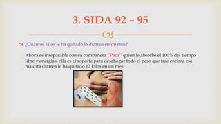 
 ¿Cuántos kilos le ha quitado la diarrea en un mes?
Ahora es inseparable con su compañera ‘’Paca‘’ quien le absorbe el 100% del tiempo
libre y energías, ella es el soporte para desahogar todo el peso que trae encima esa
maldita diarrea le ha quitado 12 kilos en un mes.
3. SIDA 92 – 95
 