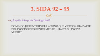 
 ¿A quién interpreta Domingo José?
DOMINGO JOSÉ INTERPRETA A TOÑO QUE VIDEOGRABA PARTE
DEL PROCESO DE SU ENFERMEDAD....HASTA SU PROPIA
MUERTE
3. SIDA 92 – 95
 