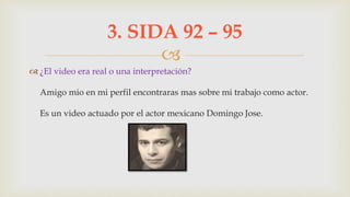 
 ¿El video era real o una interpretación?
Amigo mio en mi perfil encontraras mas sobre mi trabajo como actor.
Es un video actuado por el actor mexicano Domingo Jose.
3. SIDA 92 – 95
 