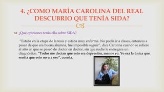 
 ¿Qué opiniones tenia ella sobre SIDA?
“Estaba en la etapa de la tesis y estaba muy enferma. No podía ir a clases, entonces a
pesar de que era buena alumna, fue imposible seguir”, dice Carolina cuando se refiere
al año en que se paseó de doctor en doctor, sin que nadie le entregara un
diagnóstico. “Todos me decían que esto era depresión, menos yo. Yo era la única que
sentía que esto no era eso”, cuenta.
4. ¿COMO MARÍA CAROLINA DEL REAL
DESCUBRIO QUE TENÍA SIDA?
 