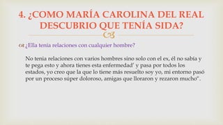 
 ¿Ella tenía relaciones con cualquier hombre?
No tenia relaciones con varios hombres sino solo con el ex, él no sabía y
te pega esto y ahora tienes esta enfermedad’ y pasa por todos los
estados, yo creo que la que lo tiene más resuelto soy yo, mi entorno pasó
por un proceso súper doloroso, amigas que lloraron y rezaron mucho“.
4. ¿COMO MARÍA CAROLINA DEL REAL
DESCUBRIO QUE TENÍA SIDA?
 