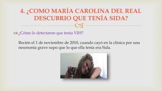 
 ¿Cómo le detectaron que tenia VIH?
Recién el 1 de noviembre de 2010, cuando cayó en la clínica por una
neumonía grave supo que lo que ella tenía era Sida.
4. ¿COMO MARÍA CAROLINA DEL REAL
DESCUBRIO QUE TENÍA SIDA?
 