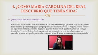 
 ¿Qué piensa ella de su enfermedad?
Con el sida puedes tener una vida normal, el problema es la chapa que tiene, la gente se pasa un
rollo enorme, que tú te lo pegaste porque pololeaste mil veces, que te lo pegaste porque tuviste
un tipo de sexo a las 50 sombras de grey o que eres homosexual, que te inyectas con jeringas
infectadas. Yo antes de tenerlo siempre pensé que era por tener sexo con alguien que era
portador y puede ser que hayas tenido relaciones una sola vez y justo esa persona era portador”
4. ¿COMO MARÍA CAROLINA DEL REAL
DESCUBRIO QUE TENÍA SIDA?
 