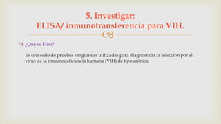 
 ¿Que es Elisa?
Es una serie de pruebas sanguíneas utilizadas para diagnosticar la infección por el
virus de la inmunodeficiencia humana (VIH) de tipo crónica.
5. Investigar:
ELISA/ inmunotransferencia para VIH.
 