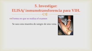 
 Forma en que se realiza el examen
Se saca una muestra de sangre de una vena.
5. Investigar:
ELISA/ inmunotransferencia para VIH.
 