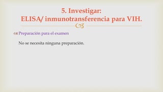 
 Preparación para el examen
No se necesita ninguna preparación.
5. Investigar:
ELISA/ inmunotransferencia para VIH.
 