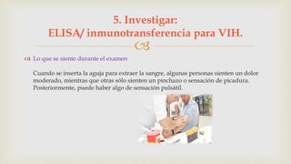 
 Lo que se siente durante el examen
Cuando se inserta la aguja para extraer la sangre, algunas personas sienten un dolor
moderado, mientras que otras sólo sienten un pinchazo o sensación de picadura.
Posteriormente, puede haber algo de sensación pulsátil.
5. Investigar:
ELISA/ inmunotransferencia para VIH.
 
