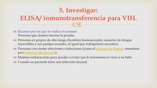 
 Razones por las que se realiza el examen
Personas que deseen hacerse la prueba.
 Personas en grupos de alto riesgo (hombres homosexuales, usuarios de drogas
inyectables y sus parejas sexuales, al igual que trabajadores sexuales).
 Personas con ciertas afecciones e infecciones (como el sarcoma de Kaposi, neumonía
porPneumocystis jirovecii).
 Mujeres embarazadas para ayudar a evitar que le transmitan el virus a su bebé.
 Cuando un paciente tiene una infección inusual.
5. Investigar:
ELISA/ inmunotransferencia para VIH.
 