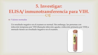 
 Valores normales
Un resultado negativo en el examen es normal. Sin embargo, las personas con
infección temprana por VIH (llamada infección aguda o infección primaria por VIH) a
menudo tienen un resultado negativo en el examen.
5. Investigar:
ELISA/ inmunotransferencia para VIH.
 