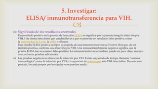 
 Significado de los resultados anormales
Un resultado positivo en la prueba de detección ELISA no significa que la persona tenga la infección por
VIH. Hay ciertas afecciones que pueden llevar a que se presente un resultado falso positivo, como
la enfermedad de Lyme, la sífilis y el lupus.
Una prueba ELISA positiva siempre va seguida de una inmunotransferencia (Western blot) que, de ser
también positiva, confirma una infección por VIH. Una inmunotransferencia negativa significa que la
prueba ELISA fue un examen falso positivo. La inmunotransferencia también puede ser poco clara, en cuyo
caso, se hacen pruebas adicionales.
 Las pruebas negativas no descartan la infección por VIH. Existe un período de tiempo, llamado "ventana
inmunológica", entre la infección por VIH y la aparición de anticuerpos anti-VIH detectables. Durante este
período, los anticuerpos por lo regular no se pueden medir.
5. Investigar:
ELISA/ inmunotransferencia para VIH.
 
