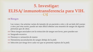 
 Riesgos
Las venas y las arterias varían de tamaño de un paciente a otro y de un lado del cuerpo
a otro; por esta razón, puede ser más difícil obtener una muestra de sangre de algunas
personas que de otras.
 Otros riesgos asociados con la extracción de sangre son leves, pero pueden ser:
 Sangrado excesivo
 Desmayo o sensación de mareo
 Hematoma (acumulación de sangre debajo de la piel)
 Infección (un riesgo leve cada vez que se presenta ruptura de la piel)
5. Investigar:
ELISA/ inmunotransferencia para VIH.
 